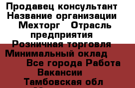 Продавец-консультант › Название организации ­ Мехторг › Отрасль предприятия ­ Розничная торговля › Минимальный оклад ­ 25 000 - Все города Работа » Вакансии   . Тамбовская обл.,Моршанск г.